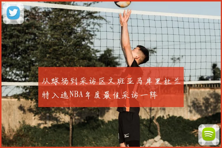 从球场到采访区文班亚马库里杜兰特入选NBA年度最佳采访一阵