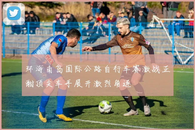 环海南岛国际公路自行车赛激战正酣顶尖车手展开激烈角逐